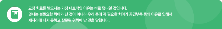 교정 치료를 받으시는 가장 대표적인 이유는 바로 덧니일 것입니다. 덧니는 불필요한 치아가 난 것이 아니라 우리 몸에 꼭 필요한 치아가 공간부족 등의 이유로 인해서 제자리에 나지 못하고 잘못된 위치에 난 것을 말합니다.