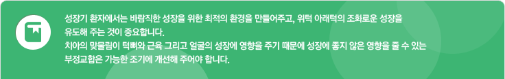 성장기 환자에서는 바람직한 성장을 위한 최적의 환경을 만들어주고, 위턱 아래턱의 조화로운 성장을 유도해 주는 것이 중요합니다. 치아의 맞물림이 턱뼈와 근육 그리고 얼굴의 성장에 영향을 주기 때문에 성장에 좋지 않는 영향을 줄 수 있는 부정교합은 가능한 조기에 개선해 주어야 합니다. 