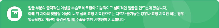 얼굴 부분의 골격적인 이상을 수술로 바로잡아 기능적이고 심미적인 얼굴을 만드는데 있습니다. 아래 위 치아의 맞물림 이상이 너무 심해 교정 치료만으로는 치료가 불가능한 경우나 교정 치료만 하는 경우 얼굴모양의 개선이 불완전 할 때 수술을 함께 시행하여 치료합니다. 